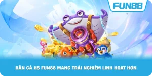Bắn cá H5 đổi thưởng Fun88 mang trải nghiệm linh hoạt hơn